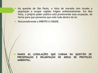  Na questão de São Paulo, a falta de moradia tem levado a
população a ocupar regiões frágeis ambientalmente. Em Boa
Vista, o próprio poder público está promovendo essa ocupação, de
forma para que pensemos que está tudo dentro da lei.
 Desconsiderando o DIREITO À CIDADE.
 VAMOS AS LEGISLAÇÕES QUE CUIDAM DA QUESTÃO DE
PRESERVAÇÃO E DELIMITAÇÃO DE ÁREAS DE PROTEÇÃO
AMBIENTAL.
 