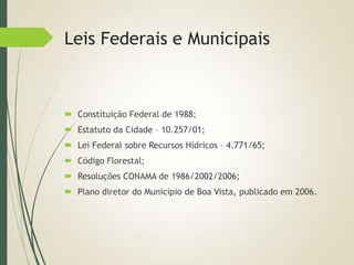 Leis Federais e Municipais
 Constituição Federal de 1988;
 Estatuto da Cidade – 10.257/01;
 Lei Federal sobre Recursos Hídricos – 4.771/65;
 Código Florestal;
 Resoluções CONAMA de 1986/2002/2006;
 Plano diretor do Município de Boa Vista, publicado em 2006.
 