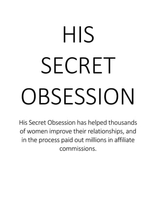 HIS
SECRET
OBSESSION
His Secret Obsession has helped thousands
of women improve their relationships, and
in the process paid out millions in affiliate
commissions.
 