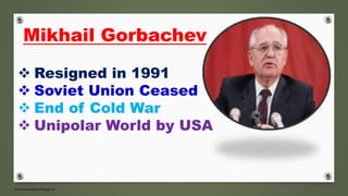  Resigned in 1991
 Soviet Union Ceased
 End of Cold War
 Unipolar World by USA
Mikhail Gorbachev
 