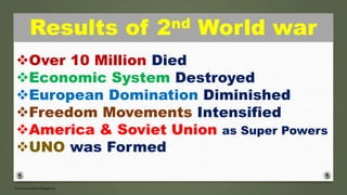Results of 2nd World war
Over 10 Million Died
Economic System Destroyed
European Domination Diminished
Freedom Movements Intensified
America & Soviet Union as Super Powers
UNO was Formed
 