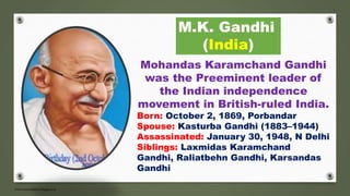 M.K. Gandhi
(India)
Mohandas Karamchand Gandhi
was the Preeminent leader of
the Indian independence
movement in British-ruled India.
Born: October 2, 1869, Porbandar
Spouse: Kasturba Gandhi (1883–1944)
Assassinated: January 30, 1948, N Delhi
Siblings: Laxmidas Karamchand
Gandhi, Raliatbehn Gandhi, Karsandas
Gandhi
 