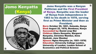 Jomo Kenyatta
(Kenya)
Jomo Kenyatta was a Kenyan
Politician and the First President
of Kenya. Kenyatta was the leader
of Kenya from independence in
1963 to his death in 1978, serving
first as Prime Minister and then as
President.
Born: October 20, 1891, Gatundu, Kenya
Died: August 22, 1978, Mombasa, Kenya
Succeeded by: Daniel arap Moi
Children: Uhuru Kenyatta, Margaret
Kenyatta, Christine Wambui, Anna
Nyokabi, Jane Wambui
Spouse: Ngina Kenyatta (m. 1951–1978)
Education: University College London,
University of London, London School of
Economics and Political Science
 