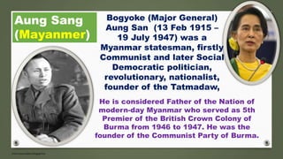 Aung Sang
(Mayanmer)
He is considered Father of the Nation of
modern-day Myanmar who served as 5th
Premier of the British Crown Colony of
Burma from 1946 to 1947. He was the
founder of the Communist Party of Burma.
Bogyoke (Major General)
Aung San (13 Feb 1915 –
19 July 1947) was a
Myanmar statesman, firstly
Communist and later Social
Democratic politician,
revolutionary, nationalist,
founder of the Tatmadaw,
 