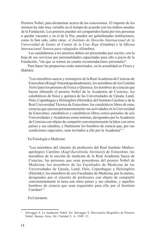 14
Premios Nobel, para dictaminar acerca de las concesiones. El importe de los
mismos ha sido muy variable en el tiempo de acuerdo con los réditos anuales
de la Fundación. Los premios pueden ser compartidos hasta por tres personas
o quedar vacantes y en el de la Paz, pueden ser galardonadas instituciones,
como lo han sido, entre otras: el Instituto de Derecho Internacional de la
Universidad de Gante; el Comité de la Cruz Roja (Ginebra) y la Oficina
Internacional Nansen para refugiados (Ginebra).
Las candidaturas a los premios deben ser presentadas por escrito, con la
hoja de sus servicios por personalidades capacitadas para ello a juicio de la
Fundación, "sin que se tomen en cuenta recomendaciones personales".
Para hacer las propuestas están autorizados, en la actualidad en Física y
Química:
"Los miembros suecos y extranjeros de la Real Academia de Ciencias de
Estocolmo (Kungl-Vetenskapsakademien), los miembros de los Comités
Nobel para los premios de Física y Química; los hombres de ciencias que
hayan obtenido el premio Nobel de la Academia de Ciencias; los
catedráticos de física y química de las Universidades de Upsala, Lund,
Oslo, Copenhague y Helsingfors (Helsinki), del Instituto Carolino y de la
Real Universidad Técnica de Estocolmo; los catedráticos libres de estas
ciencias que ejerzan permanentemente sus actividades en la Universidad
de Estocolmo, catedráticos y catedráticos libres corres-ponsales de seis
Universidades y Academias como mínimo, designados por la Academia
de Ciencias con objeto de compartir convenientemente la labor con otros
países y sus cátedras, y finalmente los hombres de ciencia que, por sus
condiciones especiales, sean invitados a ello por la Academia".3
En Fisiología o Medicina:
"Los miembros del claustro de profesores del Real Instituto Médico-
quirúrgico Carolino (Kugl-Karolinska Institutet) de Estocolmo; los
miembros de la sección de medicina de la Real Academia Sueca de
Ciencias; las personas que sean poseedoras del premio Nobel de
Medicina; los miembros de las Facultades de Medicina de las
Universidades de Upsala, Lund, Oslo, Copenhague y Helsingfors
(Helsinki); los miembros de seis Facultades de Medicina, por lo menos,
designados por el claustro de profesores con objeto de compartir
convenientemente la tarea con otros países y sus cátedras, y aquellos
hombres de ciencia que sean requeridos para ello por el Instituto
Carolino".3
En Literatura:
3
Salvaggio S. La fundación Nobel. En: Salvaggio S. Diccionario Biográfico de Premios
Nobel. Buenos Aires. Ed. Claridad S. A. 1949: 12.
 