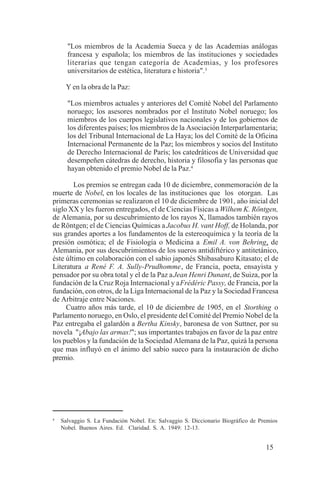 15
"Los miembros de la Academia Sueca y de las Academias análogas
francesa y española; los miembros de las instituciones y sociedades
literarias que tengan categoría de Academias, y los profesores
universitarios de estética, literatura e historia".3
Y en la obra de la Paz:
"Los miembros actuales y anteriores del Comité Nobel del Parlamento
noruego; los asesores nombrados por el Instituto Nobel noruego; los
miembros de los cuerpos legislativos nacionales y de los gobiernos de
los diferentes países; los miembros de la Asociación Interparlamentaria;
los del Tribunal Internacional de La Haya; los del Comité de la Oficina
Internacional Permanente de la Paz; los miembros y socios del Instituto
de Derecho Internacional de París; los catedráticos de Universidad que
desempeñen cátedras de derecho, historia y filosofía y las personas que
hayan obtenido el premio Nobel de la Paz.4
Los premios se entregan cada 10 de diciembre, conmemoración de la
muerte de Nobel, en los locales de las instituciones que los otorgan. Las
primeras ceremonias se realizaron el 10 de diciembre de 1901, año inicial del
siglo XX y les fueron entregados, el de Ciencias Físicas a Wilhem K. Röntgen,
de Alemania, por su descubrimiento de los rayos X, llamados también rayos
de Röntgen; el de Ciencias Químicas a Jacobus H. vant Hoff, de Holanda, por
sus grandes aportes a los fundamentos de la estereoquímica y la teoría de la
presión osmótica; el de Fisiología o Medicina a Emil A. von Behring, de
Alemania, por sus descubrimientos de los sueros antidiftérico y antitetánico,
éste último en colaboración con el sabio japonés Shibasaburo Kitasato; el de
Literatura a René F. A. Sully-Prudhomme, de Francia, poeta, ensayista y
pensador por su obra total y el de la Paz aJean Henri Dunant, de Suiza, por la
fundación de la Cruz Roja Internacional y aFrédéric Passy, de Francia, por la
fundación, con otros, de la Liga Internacional de la Paz y la Sociedad Francesa
de Arbitraje entre Naciones.
Cuatro años más tarde, el 10 de diciembre de 1905, en el Storthing o
Parlamento noruego, en Oslo, el presidente del Comité del Premio Nobel de la
Paz entregaba el galardón a Bertha Kinsky, baronesa de von Suttner, por su
novela "¡Abajo las armas!"; sus importantes trabajos en favor de la paz entre
los pueblos y la fundación de la Sociedad Alemana de la Paz, quizá la persona
que mas influyó en el ánimo del sabio sueco para la instauración de dicho
premio.
4
Salvaggio S. La Fundación Nobel. En: Salvaggio S. Diccionario Biográfico de Premios
Nobel. Buenos Aires. Ed. Claridad. S. A. 1949: 12-13.
 
