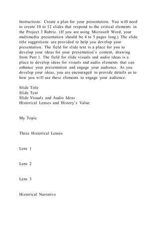 Instructions: Create a plan for your presentation. You will need
to create 10 to 12 slides that respond to the critical elements in
the Project 3 Rubric. (If you are using Microsoft Word, your
multimedia presentation should be 4 to 5 pages long.) The slide
title suggestions are provided to help you develop your
presentation. The field for slide text is a place for you to
develop your ideas for your presentation’s content, drawing
from Part 1. The field for slide visuals and audio ideas is a
place to develop ideas for visuals and audio el ements that can
enhance your presentation and engage your audience. As you
develop your ideas, you are encouraged to provide details as to
how you will use these elements to engage your audience.
Slide Title
Slide Text
Slide Visuals and Audio Ideas
Historical Lenses and History’s Value
My Topic
Three Historical Lenses
Lens 1
Lens 2
Lens 3
Historical Narrative
 