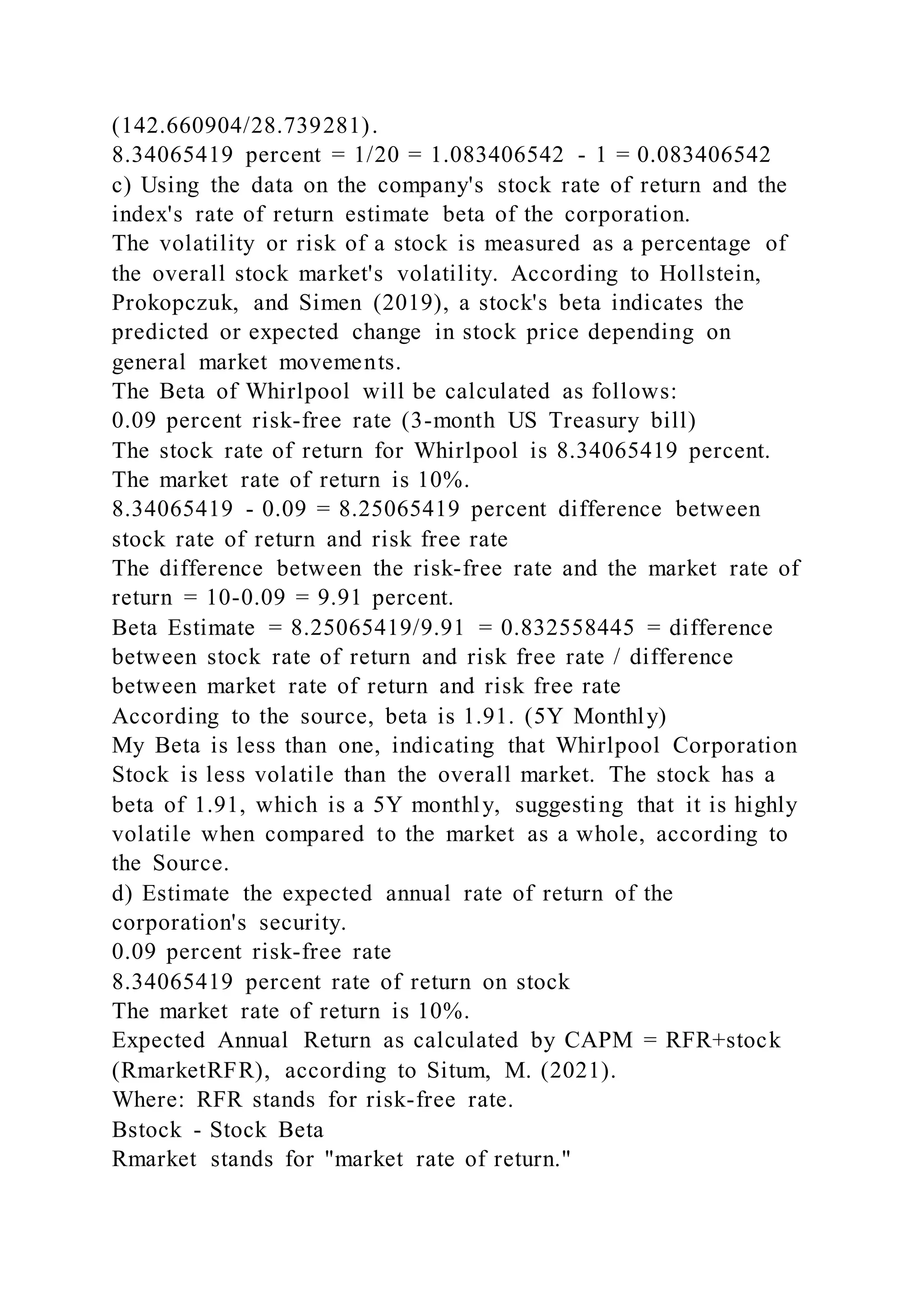(142.660904/28.739281).
8.34065419 percent = 1/20 = 1.083406542 - 1 = 0.083406542
c) Using the data on the company's stock rate of return and the
index's rate of return estimate beta of the corporation.
The volatility or risk of a stock is measured as a percentage of
the overall stock market's volatility. According to Hollstein,
Prokopczuk, and Simen (2019), a stock's beta indicates the
predicted or expected change in stock price depending on
general market movements.
The Beta of Whirlpool will be calculated as follows:
0.09 percent risk-free rate (3-month US Treasury bill)
The stock rate of return for Whirlpool is 8.34065419 percent.
The market rate of return is 10%.
8.34065419 - 0.09 = 8.25065419 percent difference between
stock rate of return and risk free rate
The difference between the risk-free rate and the market rate of
return = 10-0.09 = 9.91 percent.
Beta Estimate = 8.25065419/9.91 = 0.832558445 = difference
between stock rate of return and risk free rate / difference
between market rate of return and risk free rate
According to the source, beta is 1.91. (5Y Monthly)
My Beta is less than one, indicating that Whirlpool Corporation
Stock is less volatile than the overall market. The stock has a
beta of 1.91, which is a 5Y monthly, suggesting that it is highly
volatile when compared to the market as a whole, according to
the Source.
d) Estimate the expected annual rate of return of the
corporation's security.
0.09 percent risk-free rate
8.34065419 percent rate of return on stock
The market rate of return is 10%.
Expected Annual Return as calculated by CAPM = RFR+stock
(RmarketRFR), according to Situm, M. (2021).
Where: RFR stands for risk-free rate.
Bstock - Stock Beta
Rmarket stands for "market rate of return."
 