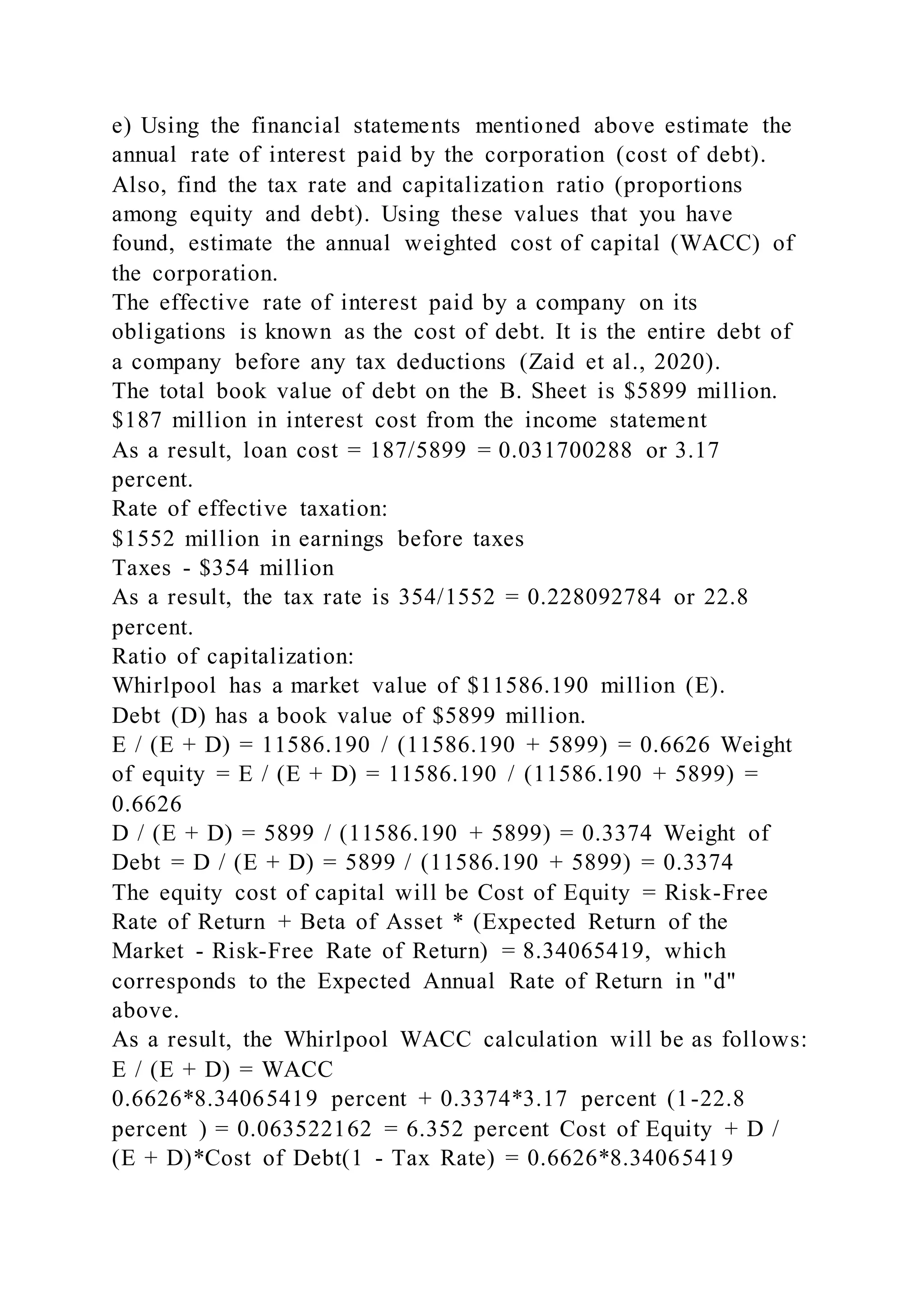e) Using the financial statements mentioned above estimate the
annual rate of interest paid by the corporation (cost of debt).
Also, find the tax rate and capitalization ratio (proportions
among equity and debt). Using these values that you have
found, estimate the annual weighted cost of capital (WACC) of
the corporation.
The effective rate of interest paid by a company on its
obligations is known as the cost of debt. It is the entire debt of
a company before any tax deductions (Zaid et al., 2020).
The total book value of debt on the B. Sheet is $5899 million.
$187 million in interest cost from the income statement
As a result, loan cost = 187/5899 = 0.031700288 or 3.17
percent.
Rate of effective taxation:
$1552 million in earnings before taxes
Taxes - $354 million
As a result, the tax rate is 354/1552 = 0.228092784 or 22.8
percent.
Ratio of capitalization:
Whirlpool has a market value of $11586.190 million (E).
Debt (D) has a book value of $5899 million.
E / (E + D) = 11586.190 / (11586.190 + 5899) = 0.6626 Weight
of equity = E / (E + D) = 11586.190 / (11586.190 + 5899) =
0.6626
D / (E + D) = 5899 / (11586.190 + 5899) = 0.3374 Weight of
Debt = D / (E + D) = 5899 / (11586.190 + 5899) = 0.3374
The equity cost of capital will be Cost of Equity = Risk-Free
Rate of Return + Beta of Asset * (Expected Return of the
Market - Risk-Free Rate of Return) = 8.34065419, which
corresponds to the Expected Annual Rate of Return in "d"
above.
As a result, the Whirlpool WACC calculation will be as follows:
E / (E + D) = WACC
0.6626*8.34065419 percent + 0.3374*3.17 percent (1-22.8
percent ) = 0.063522162 = 6.352 percent Cost of Equity + D /
(E + D)*Cost of Debt(1 - Tax Rate) = 0.6626*8.34065419
 