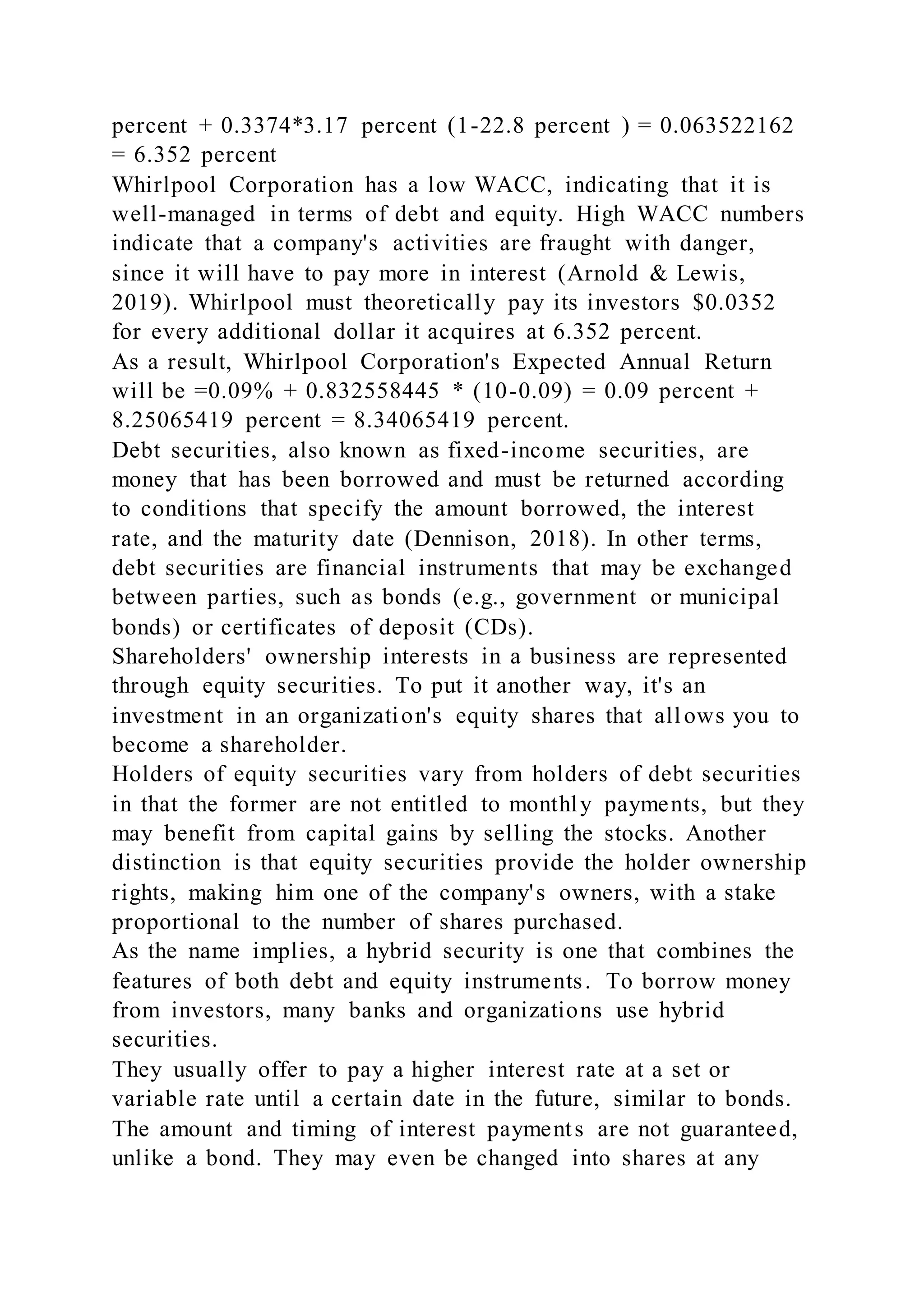 percent + 0.3374*3.17 percent (1-22.8 percent ) = 0.063522162
= 6.352 percent
Whirlpool Corporation has a low WACC, indicating that it is
well-managed in terms of debt and equity. High WACC numbers
indicate that a company's activities are fraught with danger,
since it will have to pay more in interest (Arnold & Lewis,
2019). Whirlpool must theoretically pay its investors $0.0352
for every additional dollar it acquires at 6.352 percent.
As a result, Whirlpool Corporation's Expected Annual Return
will be =0.09% + 0.832558445 * (10-0.09) = 0.09 percent +
8.25065419 percent = 8.34065419 percent.
Debt securities, also known as fixed-income securities, are
money that has been borrowed and must be returned according
to conditions that specify the amount borrowed, the interest
rate, and the maturity date (Dennison, 2018). In other terms,
debt securities are financial instruments that may be exchanged
between parties, such as bonds (e.g., government or municipal
bonds) or certificates of deposit (CDs).
Shareholders' ownership interests in a business are represented
through equity securities. To put it another way, it's an
investment in an organization's equity shares that allows you to
become a shareholder.
Holders of equity securities vary from holders of debt securities
in that the former are not entitled to monthly payments, but they
may benefit from capital gains by selling the stocks. Another
distinction is that equity securities provide the holder ownership
rights, making him one of the company's owners, with a stake
proportional to the number of shares purchased.
As the name implies, a hybrid security is one that combines the
features of both debt and equity instruments. To borrow money
from investors, many banks and organizations use hybrid
securities.
They usually offer to pay a higher interest rate at a set or
variable rate until a certain date in the future, similar to bonds.
The amount and timing of interest payments are not guaranteed,
unlike a bond. They may even be changed into shares at any
 