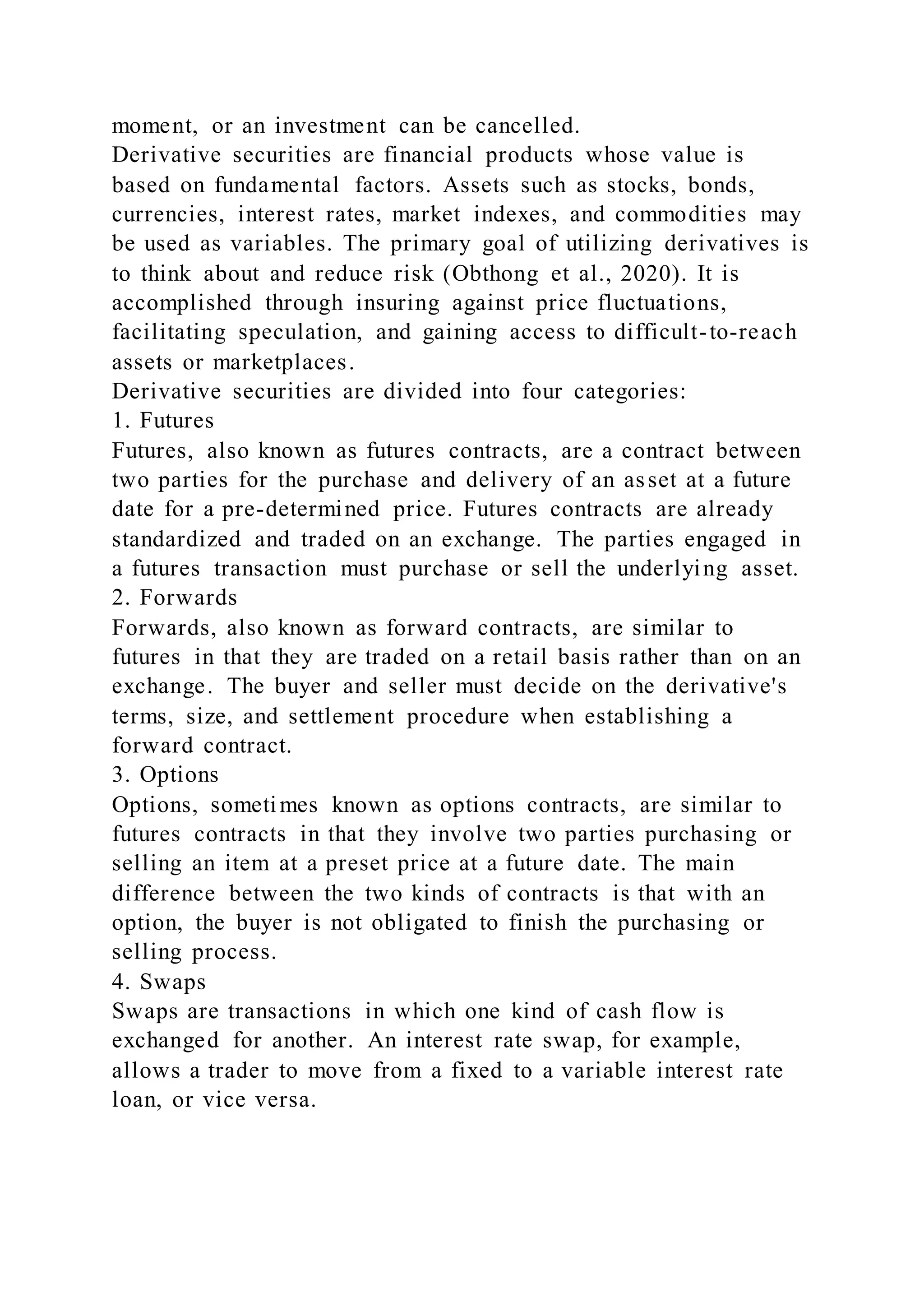 moment, or an investment can be cancelled.
Derivative securities are financial products whose value is
based on fundamental factors. Assets such as stocks, bonds,
currencies, interest rates, market indexes, and commodities may
be used as variables. The primary goal of utilizing derivatives is
to think about and reduce risk (Obthong et al., 2020). It is
accomplished through insuring against price fluctuations,
facilitating speculation, and gaining access to difficult-to-reach
assets or marketplaces.
Derivative securities are divided into four categories:
1. Futures
Futures, also known as futures contracts, are a contract between
two parties for the purchase and delivery of an asset at a future
date for a pre-determined price. Futures contracts are already
standardized and traded on an exchange. The parties engaged in
a futures transaction must purchase or sell the underlying asset.
2. Forwards
Forwards, also known as forward contracts, are similar to
futures in that they are traded on a retail basis rather than on an
exchange. The buyer and seller must decide on the derivative's
terms, size, and settlement procedure when establishing a
forward contract.
3. Options
Options, sometimes known as options contracts, are similar to
futures contracts in that they involve two parties purchasing or
selling an item at a preset price at a future date. The main
difference between the two kinds of contracts is that with an
option, the buyer is not obligated to finish the purchasing or
selling process.
4. Swaps
Swaps are transactions in which one kind of cash flow is
exchanged for another. An interest rate swap, for example,
allows a trader to move from a fixed to a variable interest rate
loan, or vice versa.
 