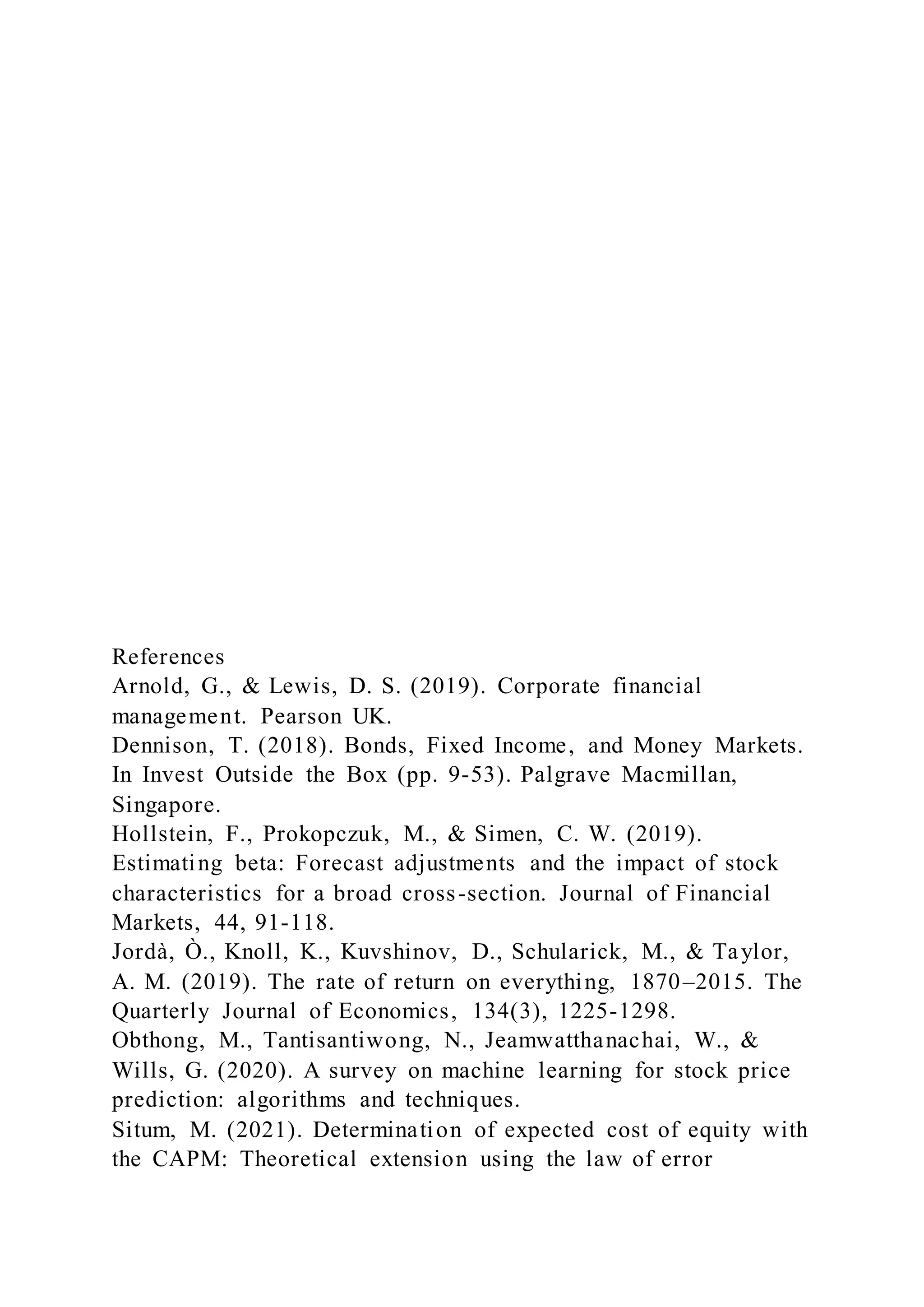 References
Arnold, G., & Lewis, D. S. (2019). Corporate financial
management. Pearson UK.
Dennison, T. (2018). Bonds, Fixed Income, and Money Markets.
In Invest Outside the Box (pp. 9-53). Palgrave Macmillan,
Singapore.
Hollstein, F., Prokopczuk, M., & Simen, C. W. (2019).
Estimating beta: Forecast adjustments and the impact of stock
characteristics for a broad cross-section. Journal of Financial
Markets, 44, 91-118.
Jordà, Ò., Knoll, K., Kuvshinov, D., Schularick, M., & Taylor,
A. M. (2019). The rate of return on everything, 1870–2015. The
Quarterly Journal of Economics, 134(3), 1225-1298.
Obthong, M., Tantisantiwong, N., Jeamwatthanachai, W., &
Wills, G. (2020). A survey on machine learning for stock price
prediction: algorithms and techniques.
Situm, M. (2021). Determination of expected cost of equity with
the CAPM: Theoretical extension using the law of error
 