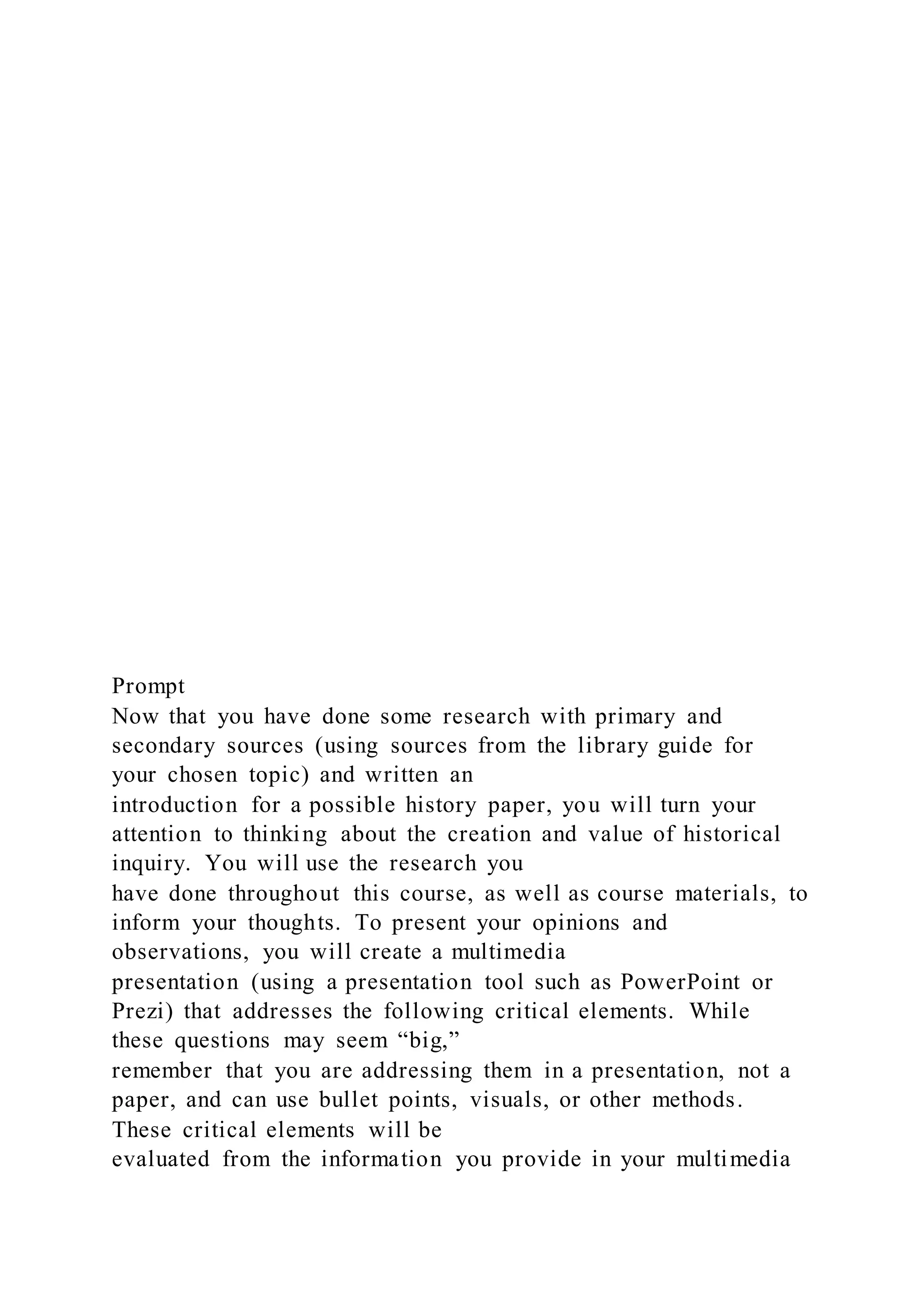 Prompt
Now that you have done some research with primary and
secondary sources (using sources from the library guide for
your chosen topic) and written an
introduction for a possible history paper, you will turn your
attention to thinking about the creation and value of historical
inquiry. You will use the research you
have done throughout this course, as well as course materials, to
inform your thoughts. To present your opinions and
observations, you will create a multimedia
presentation (using a presentation tool such as PowerPoint or
Prezi) that addresses the following critical elements. While
these questions may seem “big,”
remember that you are addressing them in a presentation, not a
paper, and can use bullet points, visuals, or other methods.
These critical elements will be
evaluated from the information you provide in your multimedia
 