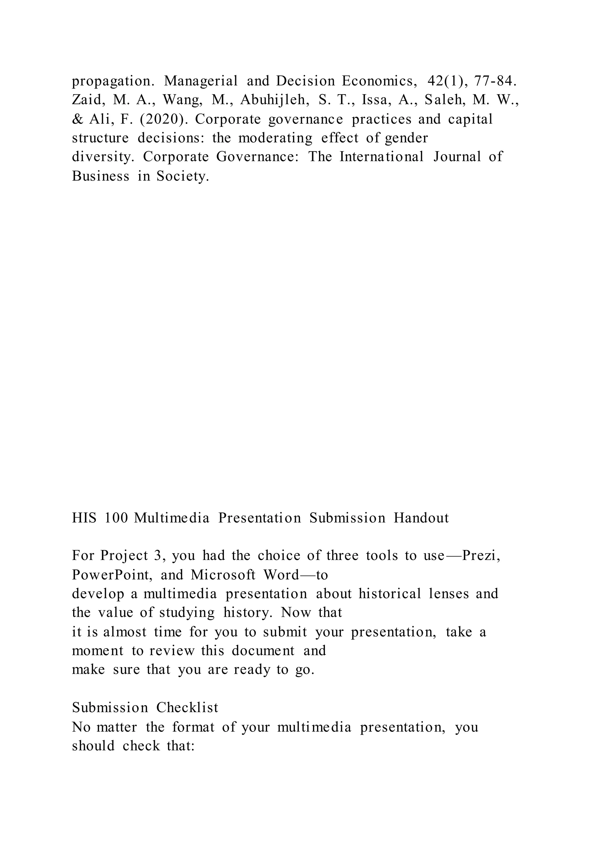 propagation. Managerial and Decision Economics, 42(1), 77-84.
Zaid, M. A., Wang, M., Abuhijleh, S. T., Issa, A., Saleh, M. W.,
& Ali, F. (2020). Corporate governance practices and capital
structure decisions: the moderating effect of gender
diversity. Corporate Governance: The International Journal of
Business in Society.
HIS 100 Multimedia Presentation Submission Handout
For Project 3, you had the choice of three tools to use—Prezi,
PowerPoint, and Microsoft Word—to
develop a multimedia presentation about historical lenses and
the value of studying history. Now that
it is almost time for you to submit your presentation, take a
moment to review this document and
make sure that you are ready to go.
Submission Checklist
No matter the format of your multimedia presentation, you
should check that:
 