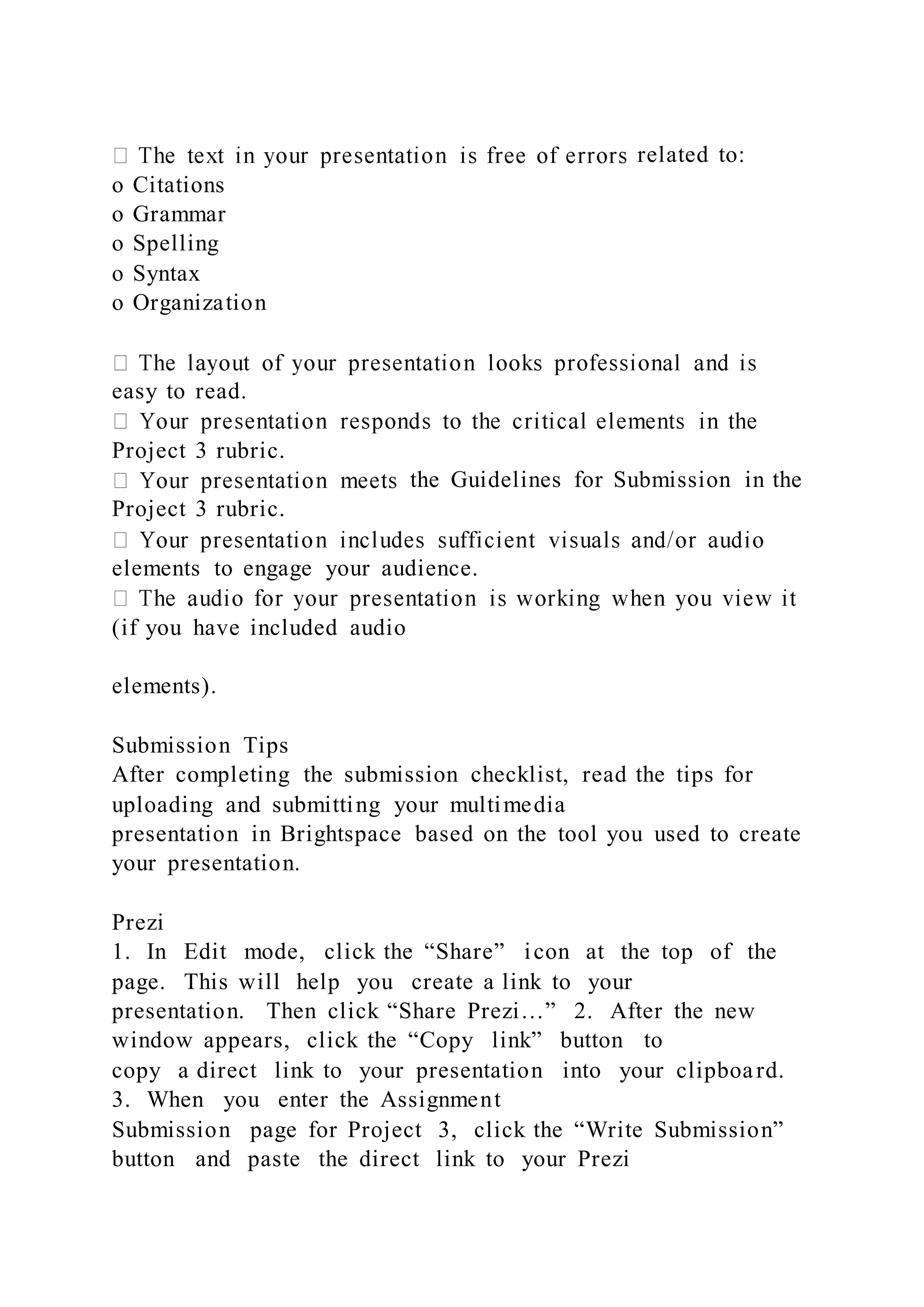 related to:
o Citations
o Grammar
o Spelling
o Syntax
o Organization
easy to read.
Project 3 rubric.
the Guidelines for Submission in the
Project 3 rubric.
elements to engage your audience.
(if you have included audio
elements).
Submission Tips
After completing the submission checklist, read the tips for
uploading and submitting your multimedia
presentation in Brightspace based on the tool you used to create
your presentation.
Prezi
1. In Edit mode, click the “Share” icon at the top of the
page. This will help you create a link to your
presentation. Then click “Share Prezi…” 2. After the new
window appears, click the “Copy link” button to
copy a direct link to your presentation into your clipboard.
3. When you enter the Assignment
Submission page for Project 3, click the “Write Submission”
button and paste the direct link to your Prezi
 
