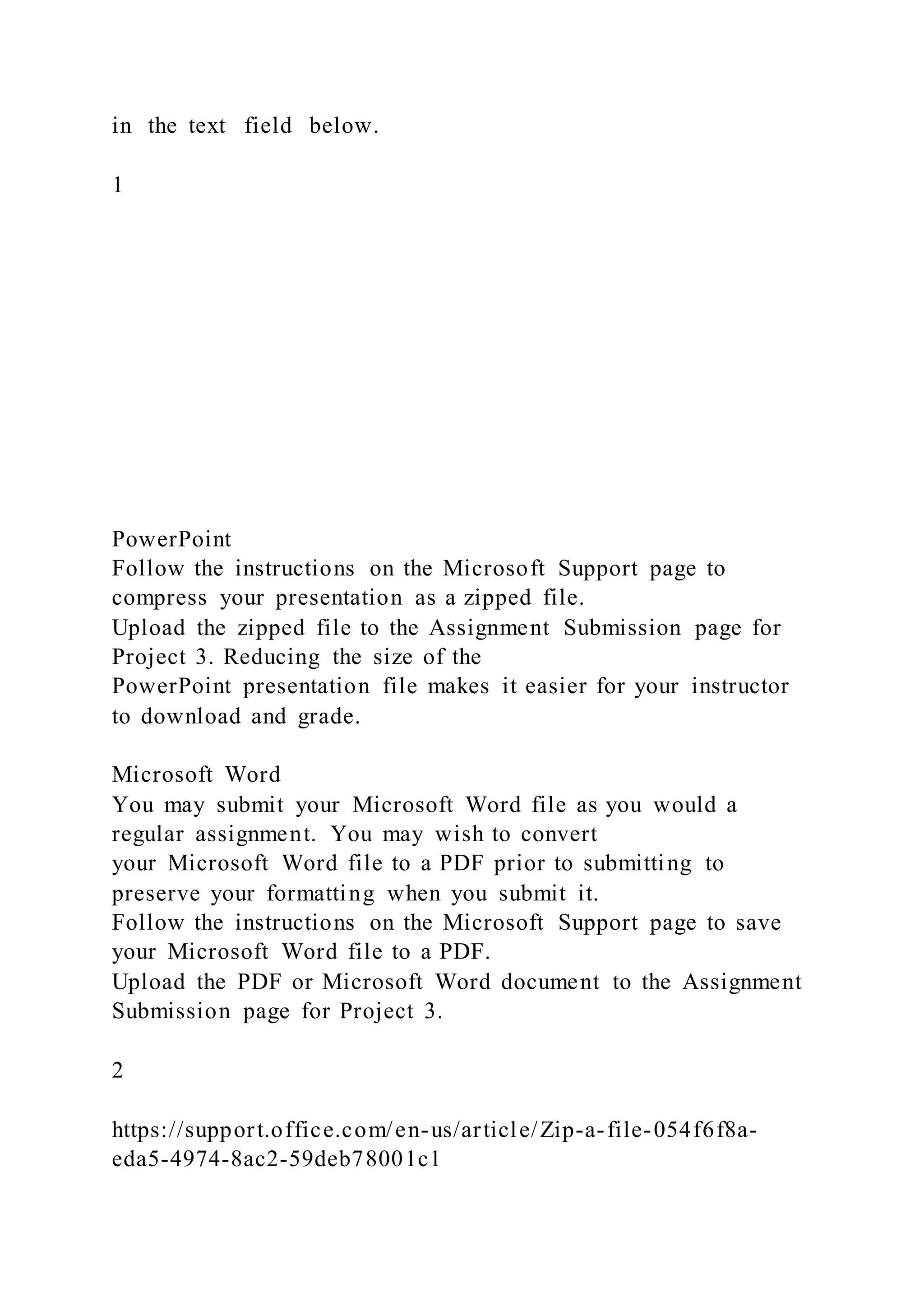 in the text field below.
1
PowerPoint
Follow the instructions on the Microsoft Support page to
compress your presentation as a zipped file.
Upload the zipped file to the Assignment Submission page for
Project 3. Reducing the size of the
PowerPoint presentation file makes it easier for your instructor
to download and grade.
Microsoft Word
You may submit your Microsoft Word file as you would a
regular assignment. You may wish to convert
your Microsoft Word file to a PDF prior to submitting to
preserve your formatting when you submit it.
Follow the instructions on the Microsoft Support page to save
your Microsoft Word file to a PDF.
Upload the PDF or Microsoft Word document to the Assignment
Submission page for Project 3.
2
https://support.office.com/en-us/article/Zip-a-file-054f6f8a-
eda5-4974-8ac2-59deb78001c1
 