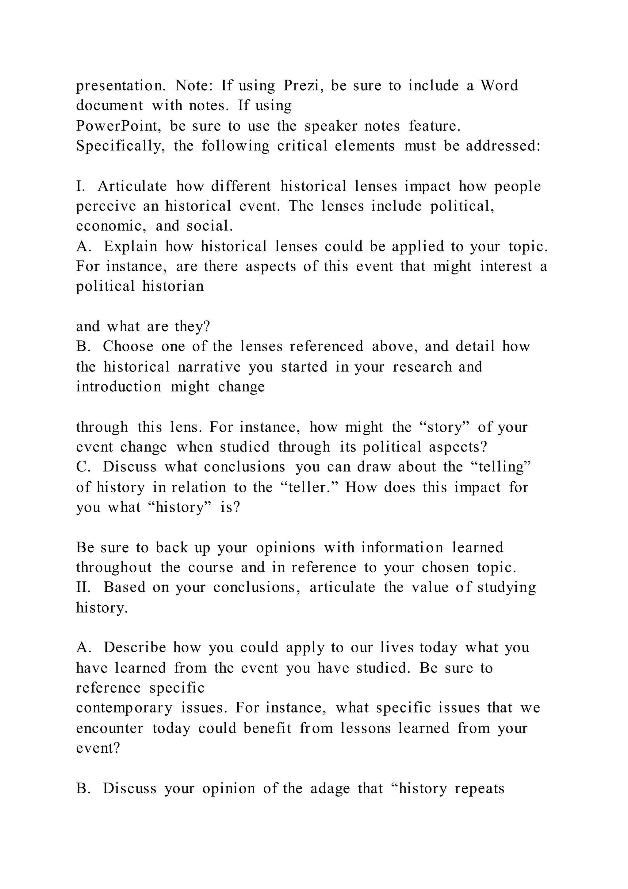 presentation. Note: If using Prezi, be sure to include a Word
document with notes. If using
PowerPoint, be sure to use the speaker notes feature.
Specifically, the following critical elements must be addressed:
I. Articulate how different historical lenses impact how people
perceive an historical event. The lenses include political,
economic, and social.
A. Explain how historical lenses could be applied to your topic.
For instance, are there aspects of this event that might interest a
political historian
and what are they?
B. Choose one of the lenses referenced above, and detail how
the historical narrative you started in your research and
introduction might change
through this lens. For instance, how might the “story” of your
event change when studied through its political aspects?
C. Discuss what conclusions you can draw about the “telling”
of history in relation to the “teller.” How does this impact for
you what “history” is?
Be sure to back up your opinions with information learned
throughout the course and in reference to your chosen topic.
II. Based on your conclusions, articulate the value of studying
history.
A. Describe how you could apply to our lives today what you
have learned from the event you have studied. Be sure to
reference specific
contemporary issues. For instance, what specific issues that we
encounter today could benefit from lessons learned from your
event?
B. Discuss your opinion of the adage that “history repeats
 