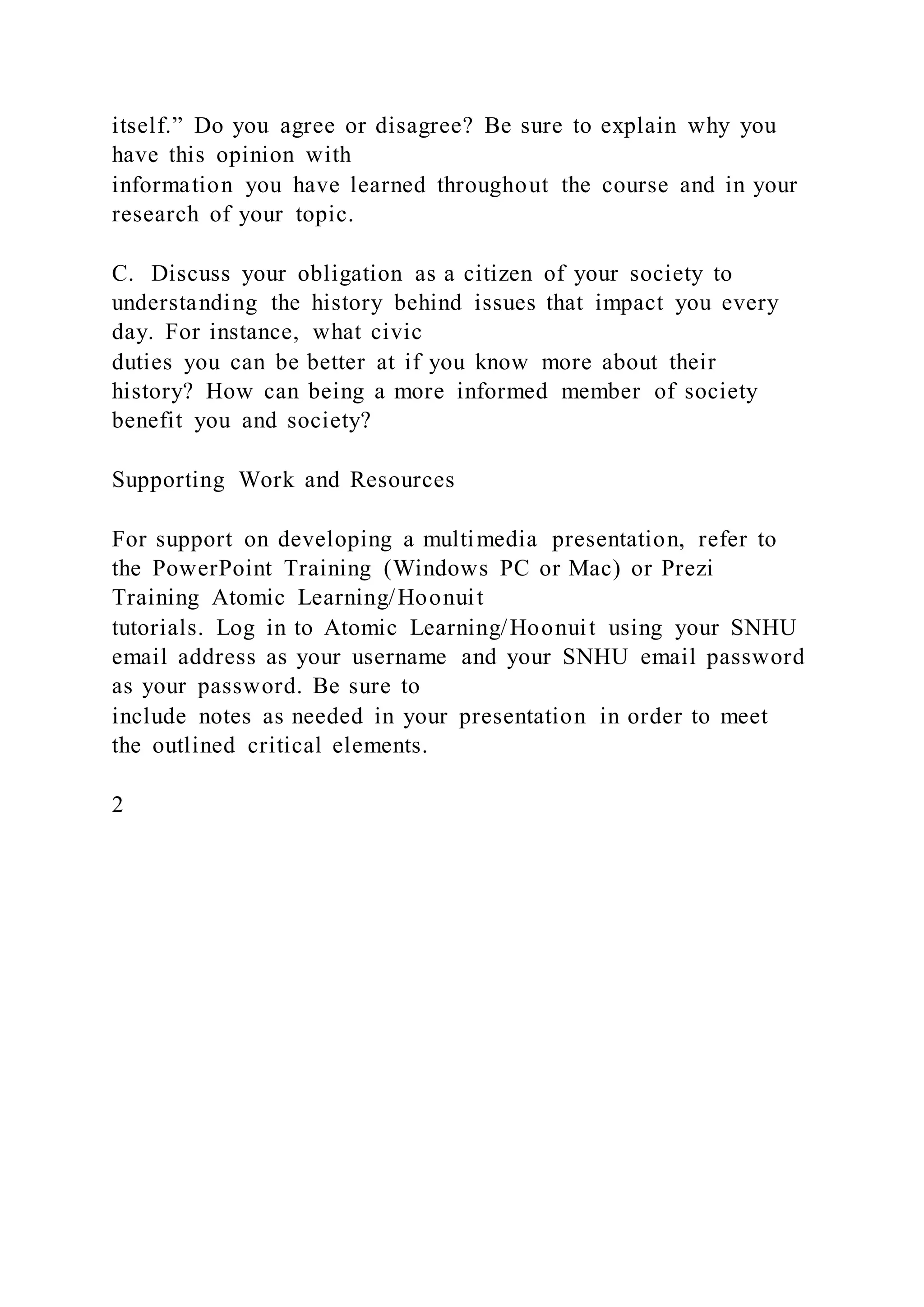 itself.” Do you agree or disagree? Be sure to explain why you
have this opinion with
information you have learned throughout the course and in your
research of your topic.
C. Discuss your obligation as a citizen of your society to
understanding the history behind issues that impact you every
day. For instance, what civic
duties you can be better at if you know more about their
history? How can being a more informed member of society
benefit you and society?
Supporting Work and Resources
For support on developing a multimedia presentation, refer to
the PowerPoint Training (Windows PC or Mac) or Prezi
Training Atomic Learning/Hoonuit
tutorials. Log in to Atomic Learning/Hoonuit using your SNHU
email address as your username and your SNHU email password
as your password. Be sure to
include notes as needed in your presentation in order to meet
the outlined critical elements.
2
 