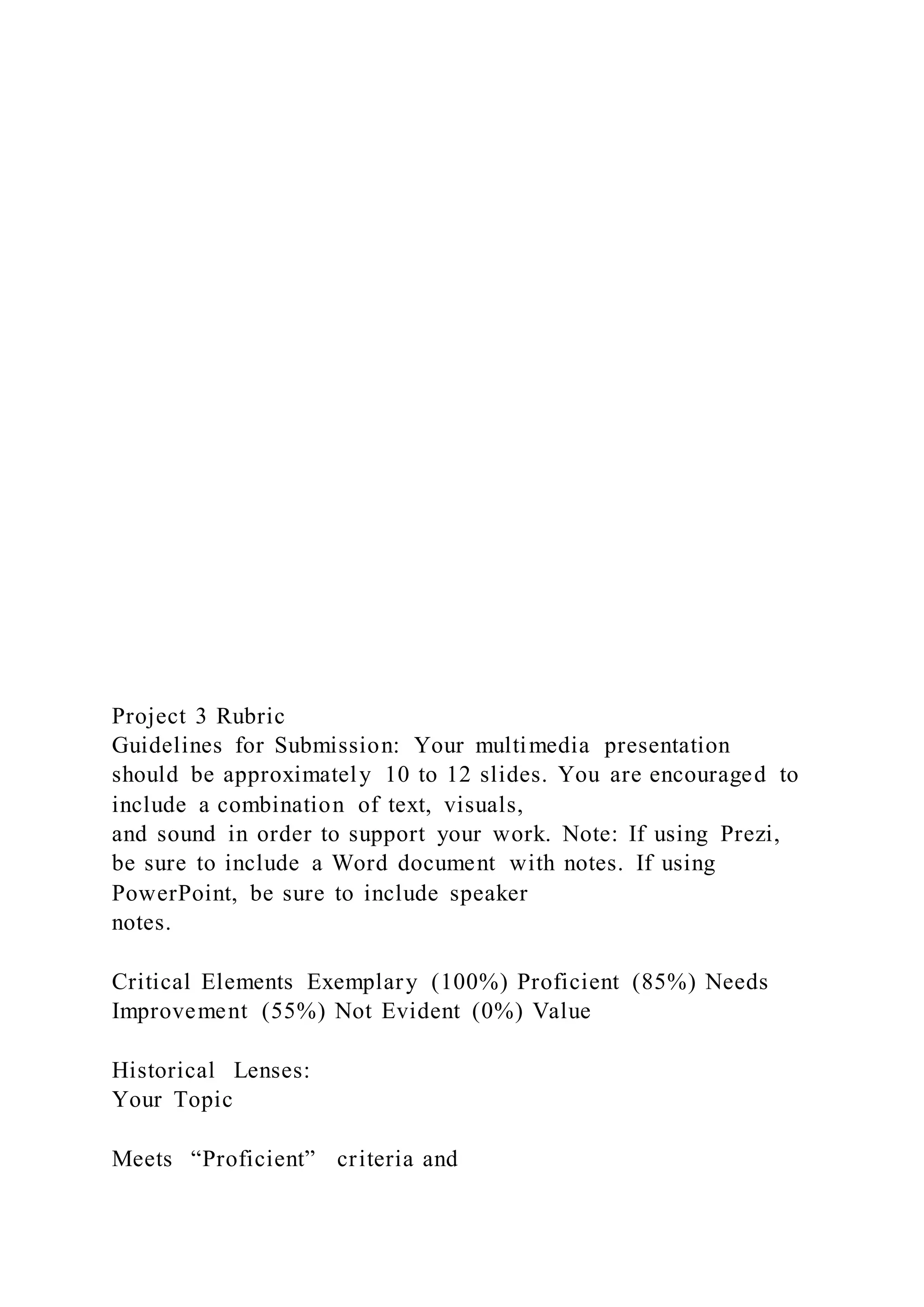Project 3 Rubric
Guidelines for Submission: Your multimedia presentation
should be approximately 10 to 12 slides. You are encouraged to
include a combination of text, visuals,
and sound in order to support your work. Note: If using Prezi,
be sure to include a Word document with notes. If using
PowerPoint, be sure to include speaker
notes.
Critical Elements Exemplary (100%) Proficient (85%) Needs
Improvement (55%) Not Evident (0%) Value
Historical Lenses:
Your Topic
Meets “Proficient” criteria and
 