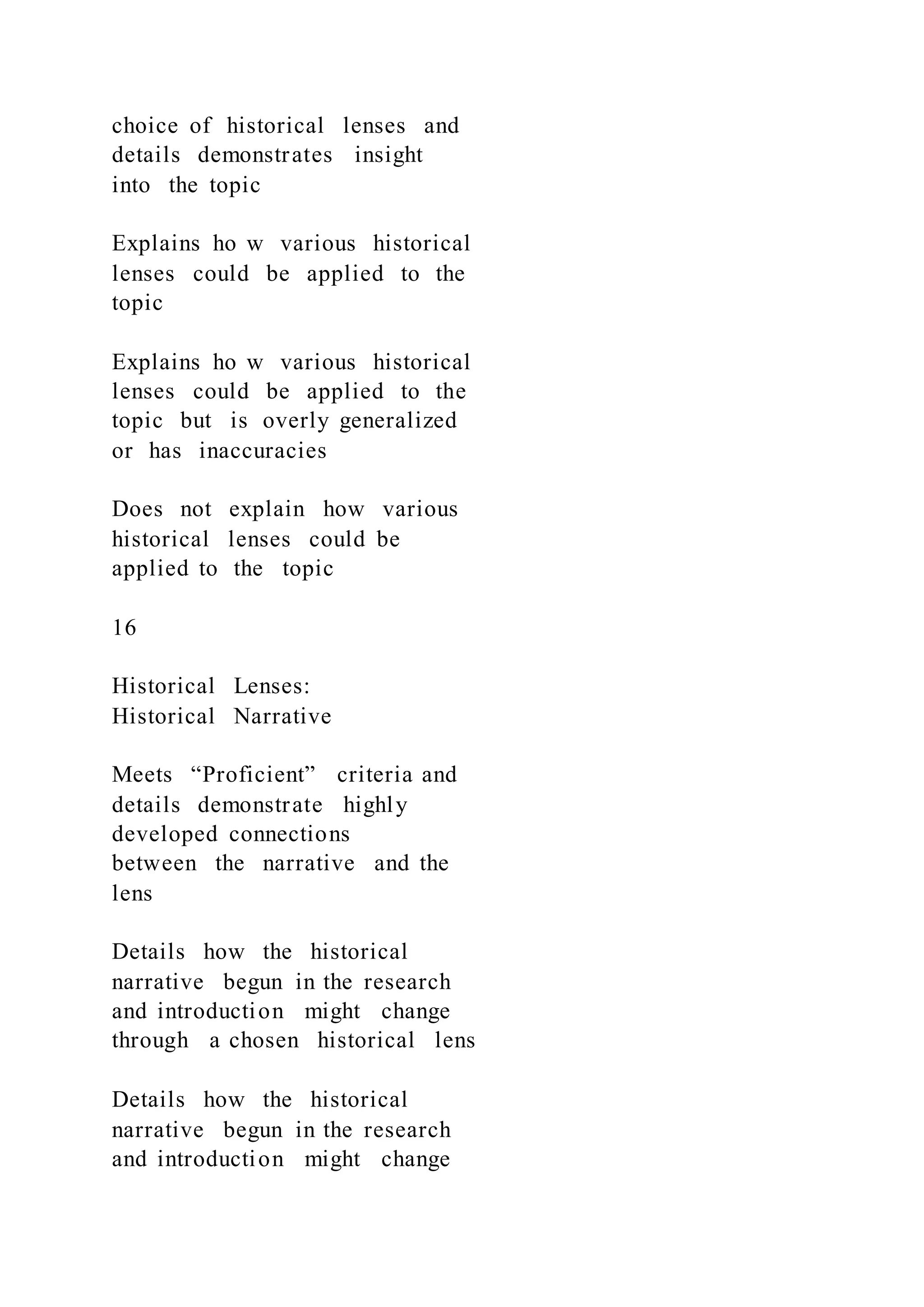 choice of historical lenses and
details demonstrates insight
into the topic
Explains ho w various historical
lenses could be applied to the
topic
Explains ho w various historical
lenses could be applied to the
topic but is overly generalized
or has inaccuracies
Does not explain how various
historical lenses could be
applied to the topic
16
Historical Lenses:
Historical Narrative
Meets “Proficient” criteria and
details demonstrate highly
developed connections
between the narrative and the
lens
Details how the historical
narrative begun in the research
and introduction might change
through a chosen historical lens
Details how the historical
narrative begun in the research
and introduction might change
 