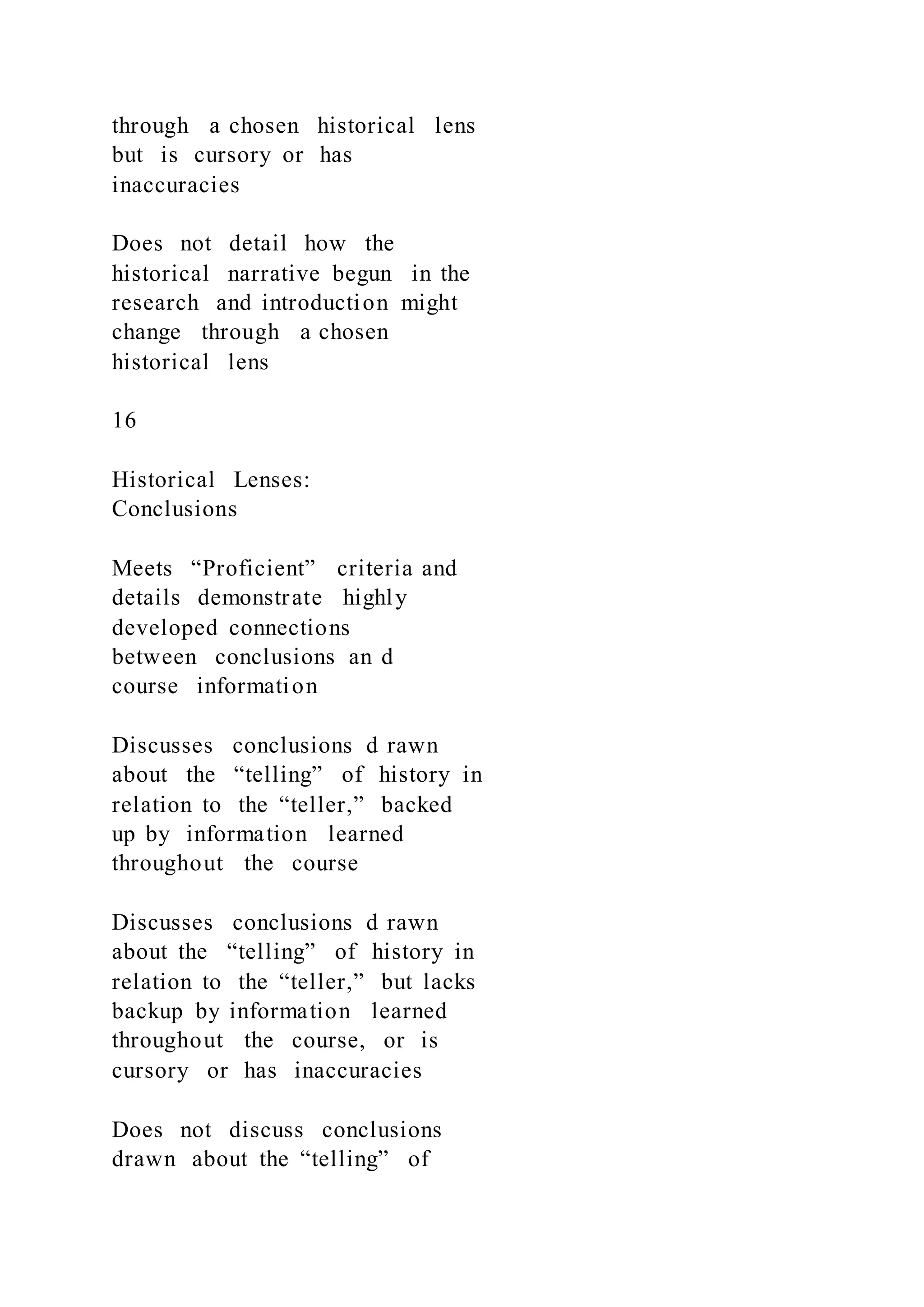 through a chosen historical lens
but is cursory or has
inaccuracies
Does not detail how the
historical narrative begun in the
research and introduction might
change through a chosen
historical lens
16
Historical Lenses:
Conclusions
Meets “Proficient” criteria and
details demonstrate highly
developed connections
between conclusions an d
course information
Discusses conclusions d rawn
about the “telling” of history in
relation to the “teller,” backed
up by information learned
throughout the course
Discusses conclusions d rawn
about the “telling” of history in
relation to the “teller,” but lacks
backup by information learned
throughout the course, or is
cursory or has inaccuracies
Does not discuss conclusions
drawn about the “telling” of
 