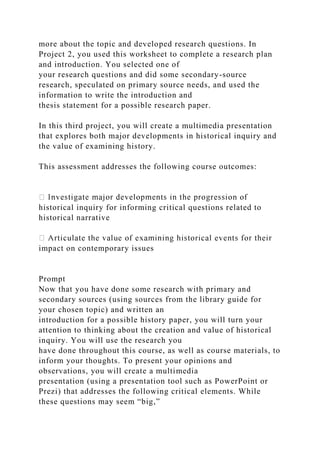 more about the topic and developed research questions. In
Project 2, you used this worksheet to complete a research plan
and introduction. You selected one of
your research questions and did some secondary-source
research, speculated on primary source needs, and used the
information to write the introduction and
thesis statement for a possible research paper.
In this third project, you will create a multimedia presentation
that explores both major developments in historical inquiry and
the value of examining history.
This assessment addresses the following course outcomes:
historical inquiry for informing critical questions related to
historical narrative
impact on contemporary issues
Prompt
Now that you have done some research with primary and
secondary sources (using sources from the library guide for
your chosen topic) and written an
introduction for a possible history paper, you will turn your
attention to thinking about the creation and value of historical
inquiry. You will use the research you
have done throughout this course, as well as course materials, to
inform your thoughts. To present your opinions and
observations, you will create a multimedia
presentation (using a presentation tool such as PowerPoint or
Prezi) that addresses the following critical elements. While
these questions may seem “big,”
 