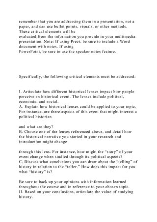 remember that you are addressing them in a presentation, not a
paper, and can use bullet points, visuals, or other methods.
These critical elements will be
evaluated from the information you provide in your multimedia
presentation. Note: If using Prezi, be sure to include a Word
document with notes. If using
PowerPoint, be sure to use the speaker notes feature.
Specifically, the following critical elements must be addressed:
I. Articulate how different historical lenses impact how people
perceive an historical event. The lenses include political,
economic, and social.
A. Explain how historical lenses could be applied to your topic.
For instance, are there aspects of this event that might interest a
political historian
and what are they?
B. Choose one of the lenses referenced above, and detail how
the historical narrative you started in your research and
introduction might change
through this lens. For instance, how might the “story” of your
event change when studied through its political aspects?
C. Discuss what conclusions you can draw about the “telling” of
history in relation to the “teller.” How does this impact for you
what “history” is?
Be sure to back up your opinions with information learned
throughout the course and in reference to your chosen topic.
II. Based on your conclusions, articulate the value of studying
history.
 