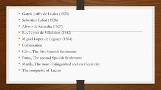 • Garcia Joffre de Loaisa (1525)
• Sebastian Cabot (1526)
• Alvaro de Saavedra (1527)
• Ruy Lopez de Villalobos (1542)
• Miguel Lopez de Legazpi (1564)
• Colonization
• Cebu, The first Spanish Settlement
• Panay, The second Spanish Settlement
• Manila, The most distinguished and ever loyal city
• The conquests of Luzon