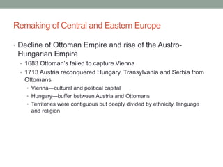 Remaking of Central and Eastern Europe
• Decline of Ottoman Empire and rise of the Austro-
Hungarian Empire
• 1683 Ottoman’s failed to capture Vienna
• 1713 Austria reconquered Hungary, Transylvania and Serbia from
Ottomans
• Vienna—cultural and political capital
• Hungary—buffer between Austria and Ottomans
• Territories were contiguous but deeply divided by ethnicity, language
and religion
 