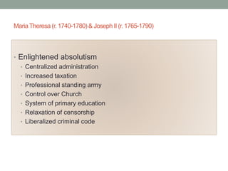 MariaTheresa (r. 1740-1780) & Joseph II (r. 1765-1790)
• Enlightened absolutism
• Centralized administration
• Increased taxation
• Professional standing army
• Control over Church
• System of primary education
• Relaxation of censorship
• Liberalized criminal code
 
