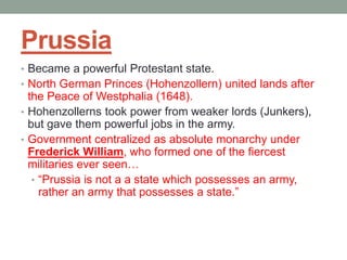 Prussia
• Became a powerful Protestant state.
• North German Princes (Hohenzollern) united lands after
the Peace of Westphalia (1648).
• Hohenzollerns took power from weaker lords (Junkers),
but gave them powerful jobs in the army.
• Government centralized as absolute monarchy under
Frederick William, who formed one of the fiercest
militaries ever seen…
• “Prussia is not a a state which possesses an army,
rather an army that possesses a state.”
 