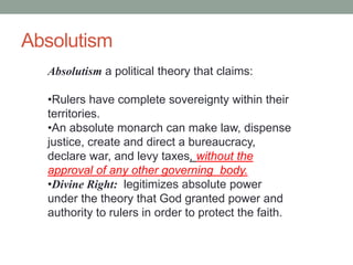 Absolutism
Absolutism a political theory that claims:
•Rulers have complete sovereignty within their
territories.
•An absolute monarch can make law, dispense
justice, create and direct a bureaucracy,
declare war, and levy taxes, without the
approval of any other governing body.
•Divine Right: legitimizes absolute power
under the theory that God granted power and
authority to rulers in order to protect the faith.
 