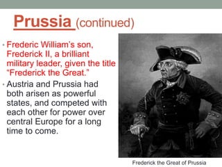 Prussia (continued)
• Frederic William’s son,
Frederick II, a brilliant
military leader, given the title
“Frederick the Great.”
• Austria and Prussia had
both arisen as powerful
states, and competed with
each other for power over
central Europe for a long
time to come.
Frederick the Great of Prussia
 