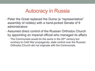 Autocracy in Russia
• Peter the Great replaced the Duma (a “representative”
assembly of nobles) with a hand-picked Senate of 9
administrators
• Assumed direct control of the Russian Orthodox Church
by appointing an imperial official who managed its affairs
• The Communists would do the same in the 20th century but
contrary to Cold War propaganda, state control over the Russian
Orthodox Church did not originate with the Communists
 
