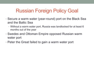 Russian Foreign Policy Goal
• Secure a warm water (year-round) port on the Black Sea
and the Baltic Sea
• Without a warm water port, Russia was landlocked for at least 6
months out of the year
• Swedes and Ottoman Empire opposed Russian warm
water port
• Peter the Great failed to gain a warm water port
 