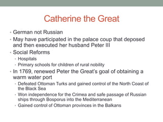 Catherine the Great
• German not Russian
• May have participated in the palace coup that deposed
and then executed her husband Peter III
• Social Reforms
• Hospitals
• Primary schools for children of rural nobility
• In 1769, renewed Peter the Great’s goal of obtaining a
warm water port
• Defeated Ottoman Turks and gained control of the North Coast of
the Black Sea
• Won independence for the Crimea and safe passage of Russian
ships through Bosporus into the Mediterranean
• Gained control of Ottoman provinces in the Balkans
 