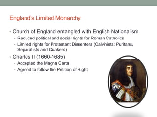 England’s Limited Monarchy
• Church of England entangled with English Nationalism
• Reduced political and social rights for Roman Catholics
• Limited rights for Protestant Dissenters (Calvinists: Puritans,
Separatists and Quakers)
• Charles II (1660-1685)
• Accepted the Magna Carta
• Agreed to follow the Petition of Right
 
