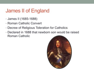 James II of England
• James II (1685-1688)
• Roman Catholic Convert
• Decree of Religious Toleration for Catholics
• Declared in 1688 that newborn son would be raised
Roman Catholic
 