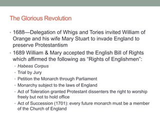 The Glorious Revolution
• 1688—Delegation of Whigs and Tories invited William of
Orange and his wife Mary Stuart to invade England to
preserve Protestantism
• 1689 William & Mary accepted the English Bill of Rights
which affirmed the following as “Rights of Englishmen”:
• Habeas Corpus
• Trial by Jury
• Petition the Monarch through Parliament
• Monarchy subject to the laws of England
• Act of Toleration granted Protestant dissenters the right to worship
freely but not to hold office
• Act of Succession (1701): every future monarch must be a member
of the Church of England
 