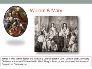 William & Mary
James II was Mary’s father and William’s Uncle/Father in Law. William and Mary were
Childless and when William died in 1702, Mary’s Sister, Anne, ascended the throne of
England as Queen Anne.
 
