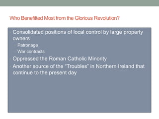 Who Benefitted Most from the Glorious Revolution?
• Consolidated positions of local control by large property
owners
• Patronage
• War contracts
• Oppressed the Roman Catholic Minority
• Another source of the “Troubles” in Northern Ireland that
continue to the present day
 
