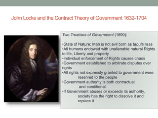 John Locke and the Contract Theory of Government 1632-1704
Two Treatises of Government (1690):
•State of Nature: Man is not evil born as tabula rasa
•All humans endowed with unalienable natural Rights
to life, Liberty and property
•Individual enforcement of Rights causes chaos
•Government established to arbitrate disputes over
rights
•All rights not expressly granted to government were
reserved to the people
•Government authority is both contractual
and conditional
•If Government abuses or exceeds its authority,
society has the right to dissolve it and
replace it
 