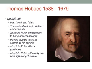 Thomas Hobbes 1588 - 1679
• Leviathan
• Man is evil and fallen
• The state of nature is violent
and unstable
• Absolute Ruler is necessary
to bring order & security
• People give up rights in
exchange for security
• Absolute Ruler affords
privileges
• Absolute Ruler is the only one
with rights –right to rule
 