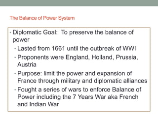 The Balance of Power System
• Diplomatic Goal: To preserve the balance of
power
• Lasted from 1661 until the outbreak of WWI
• Proponents were England, Holland, Prussia,
Austria
• Purpose: limit the power and expansion of
France through military and diplomatic alliances
• Fought a series of wars to enforce Balance of
Power including the 7 Years War aka French
and Indian War
 