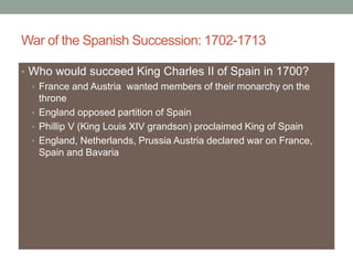 War of the Spanish Succession: 1702-1713
• Who would succeed King Charles II of Spain in 1700?
• France and Austria wanted members of their monarchy on the
throne
• England opposed partition of Spain
• Phillip V (King Louis XIV grandson) proclaimed King of Spain
• England, Netherlands, Prussia Austria declared war on France,
Spain and Bavaria
 