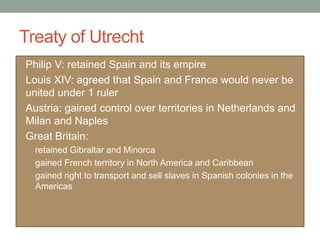 Treaty of Utrecht
• Philip V: retained Spain and its empire
• Louis XIV: agreed that Spain and France would never be
united under 1 ruler
• Austria: gained control over territories in Netherlands and
Milan and Naples
• Great Britain:
• retained Gibraltar and Minorca
• gained French territory in North America and Caribbean
• gained right to transport and sell slaves in Spanish colonies in the
Americas
 