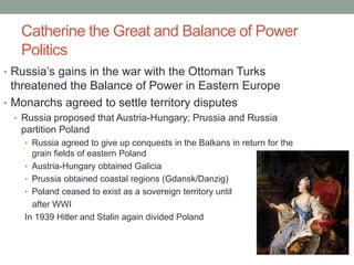 Catherine the Great and Balance of Power
Politics
• Russia’s gains in the war with the Ottoman Turks
threatened the Balance of Power in Eastern Europe
• Monarchs agreed to settle territory disputes
• Russia proposed that Austria-Hungary; Prussia and Russia
partition Poland
• Russia agreed to give up conquests in the Balkans in return for the
grain fields of eastern Poland
• Austria-Hungary obtained Galicia
• Prussia obtained coastal regions (Gdansk/Danzig)
• Poland ceased to exist as a sovereign territory until
after WWI
In 1939 Hitler and Stalin again divided Poland
 