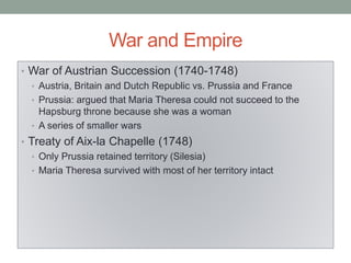 War and Empire
• War of Austrian Succession (1740-1748)
• Austria, Britain and Dutch Republic vs. Prussia and France
• Prussia: argued that Maria Theresa could not succeed to the
Hapsburg throne because she was a woman
• A series of smaller wars
• Treaty of Aix-la Chapelle (1748)
• Only Prussia retained territory (Silesia)
• Maria Theresa survived with most of her territory intact
 