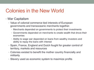 Colonies in the New World
• War Capitalism
• Value of colonial commerce tied interests of European
governments and transoceanic merchants together.
• Merchants depended on governments to protect their investments
• Governments depended on merchants to create wealth that drove their
economies
• Ability to wage war depended on loans from wealthy investors and
ability to repay the loans with interest
• Spain, France, England and Dutch fought for greater control of
territory, markets and resources
• Colonies existed to benefit the mother country financially and
militarily
• Slavery used as economic system to maximize profits
 