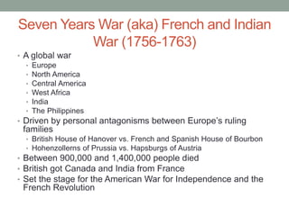 Seven Years War (aka) French and Indian
War (1756-1763)
• A global war
• Europe
• North America
• Central America
• West Africa
• India
• The Philippines
• Driven by personal antagonisms between Europe’s ruling
families
• British House of Hanover vs. French and Spanish House of Bourbon
• Hohenzollerns of Prussia vs. Hapsburgs of Austria
• Between 900,000 and 1,400,000 people died
• British got Canada and India from France
• Set the stage for the American War for Independence and the
French Revolution
 